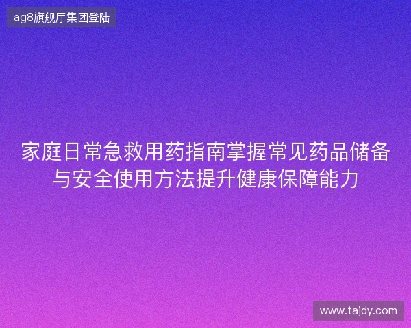 家庭日常急救用药指南掌握常见药品储备与安全使用方法提升健康保障能力